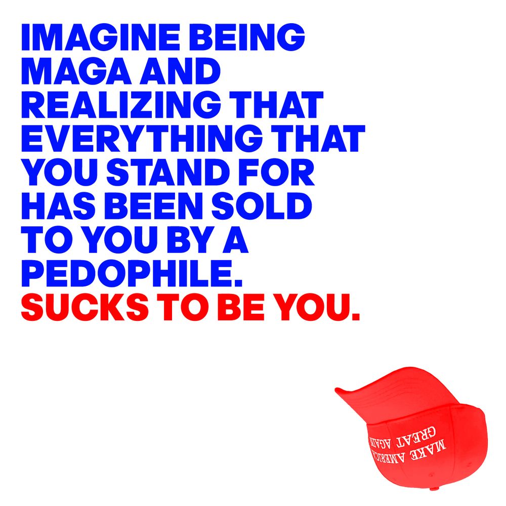 IMAGINE BEING 
MAGA AND  
REALIZING THAT 
EVERYTHING THAT YOU STAND FOR
HAS BEEN SOLD 
TO YOU BY A
PEDOPHILE.
SUCKS TO BE YOU.