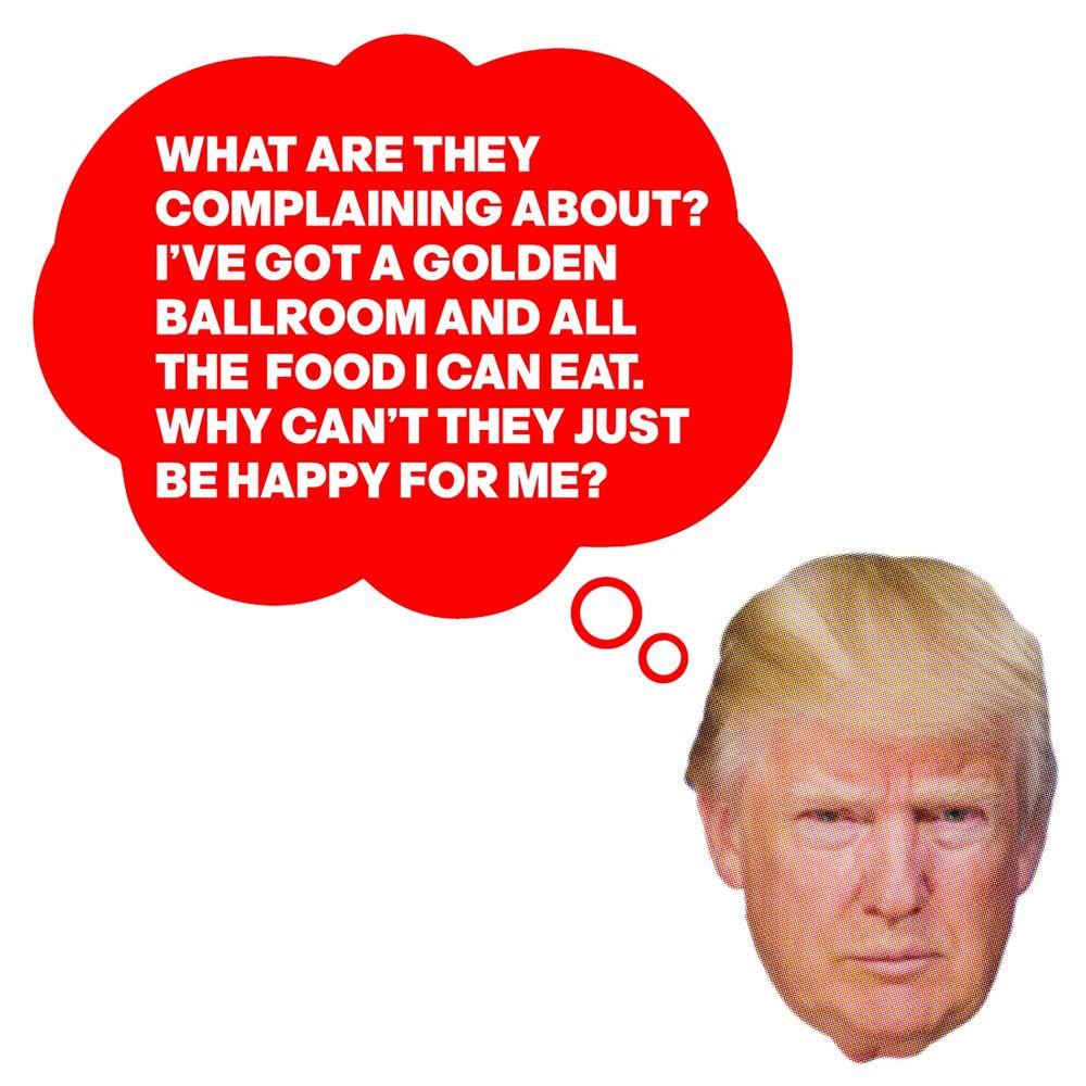 TRUMP IS THINKING:
WHAT ARE THEY 
COMPLAINING ABOUT? 
I’VE GOT A GOLDEN
BALLROOM AND ALL 
THE  FOOD I CAN EAT. 
WHY CAN’T THEY JUST 
BE HAPPY FOR ME?