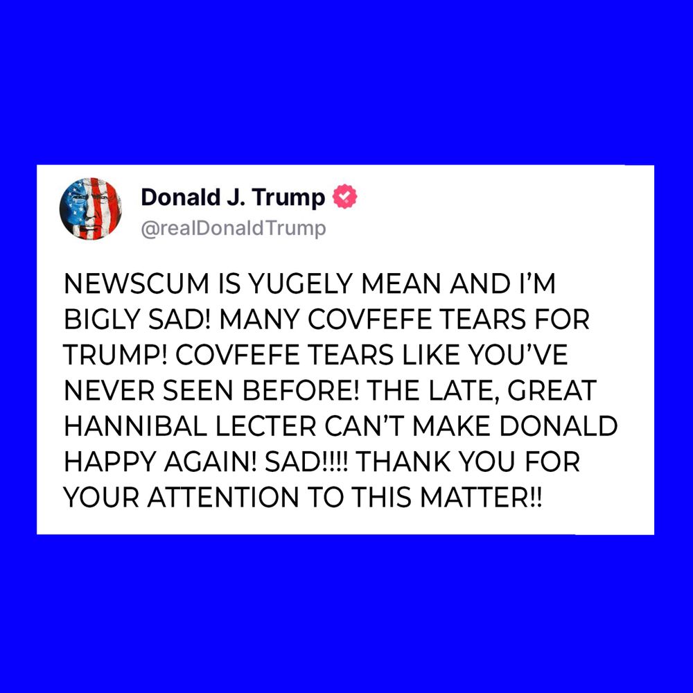 A TWEET FROM TRUMP: NEWSCUM IS YUGELY MEAN AND I’M BIGLY SAD! MANY COVFEFE TEARS FOR TRUMP! COVFEFE TEARS LIKE YOU’VE NEVER SEEN BEFORE! THE LATE, GREAT HANNIBAL LECTER CAN’T MAKE DONALD HAPPY AGAIN! SAD!!!! THANK YOU FOR YOUR ATTENTION TO THIS MATTER!!