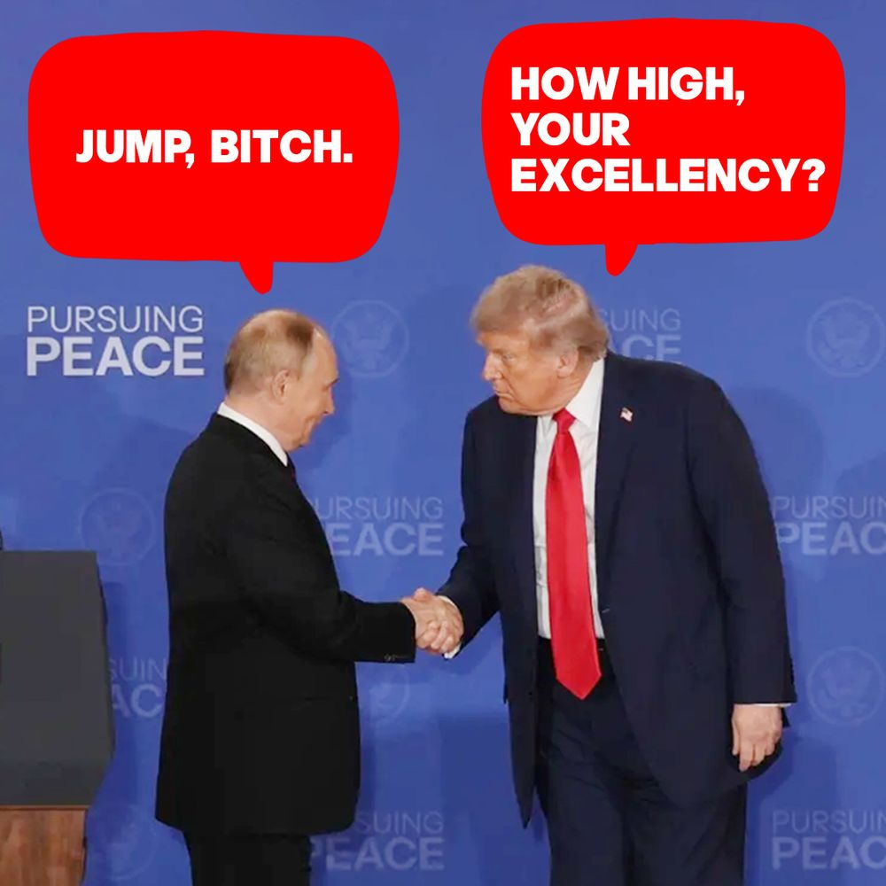 A PHOTO OF TRUMP AND PUTIN SHAKING HANDS IN ALASKA. PUTIN SAYS, "JUMP, BITCH." TRUMP SAYS, "HOW HIGH, YOUR EXCELLENCY?"