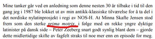 Mine tanker går ved en anledning som denne nesten 30 år tilbake i tid til den
gang jeg i 1987 ble lokket ut av min antikk-klassiske tilværelse for å ta del i
det nordiske nylatinprosjekt i regi av NOS-H. At Minna Skafte Jensen stod
frem som den sterke prima motrix, i følge med en rekke yngre dyktige
latinister på dansk side – Peter Zeeberg snart godt synlig blant dem – gjorde
dette midlertidige skifte av fagfelt straks til noe mer enn en episode for meg. 