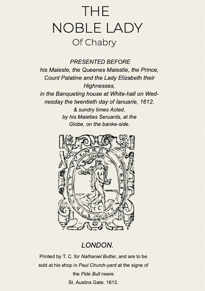 Title page of an old play, in old spelling (but written in the last eighteen months): 
THE
NOBLE LADY
Of Chabry
PRESENTED BEFORE
his Maieste, the Queenes Maiestie, the Prince, Count Palatine and the Lady Elizabeth their
Highnesses,
in the Banqueting house at White-hall on Wednesday the twentieth day of lanuarie, 1612.
& sundry times Acted,
by his Maieties Seruants, at the Globe, on the banke-side.
LONDON.
Printed by T. C. for Nathaniel Butter, and are to be sold at his shop in Paul Church-yard at the signe of the Pide Bull neere
St. Austins Gate. 1613.
