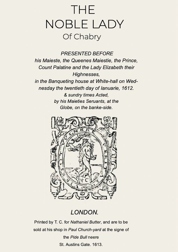 THE
NOBLE LADY
Of Chabry
PRESENTED BEFORE
his Maieste, the Queenes Maiestie, the Prince, Count Palatine and the Lady Elizabeth their
Highnesses,
in the Banqueting house at White-hall on Wednesday the twentieth day of lanuarie, 1612.
& sundry times Acted,
by his Maieties Seruants, at the Globe, on the banke-side.
③麿
LONDON.
Printed by T. C. for Nathaniel Butter, and are to be sold at his shop in Paul Church-yard at the signe of the Pide Bull neere
St. Austins Gate. 1613.