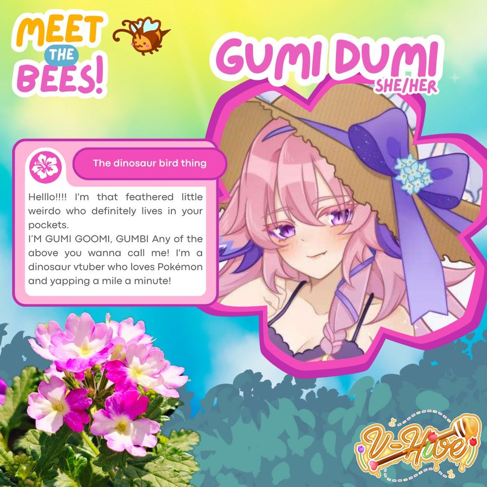 The image is shades of yellows, greens, pinks and blues with flowers in the bottom left corner. The V-Hive logo is on the bottom right. There is a small doodle of a bee on the top left.

Title is Meet the Bees! 
Gumi is the name and Pronouns are She/Her.

The dinosaur bird thing
Little message from Gumi herself:

"Helllo!!!! I'm that feathered little weirdo who definitely lives in your pockets. 

I’M GUMI GOOMI, GUMBI Any of the above you wanna call me! I'm a dinosaur vtuber who loves Pokémon and yapping a mile a minute!"