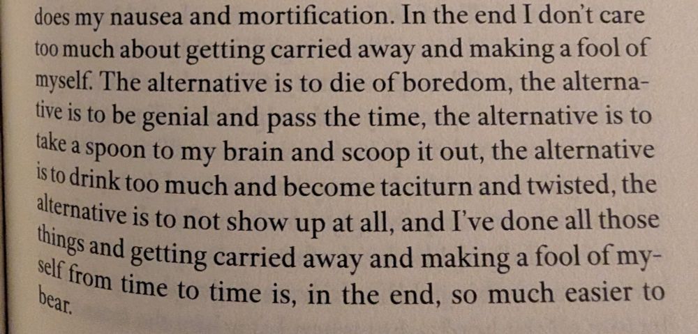 An excerpt from Claire-Louise Bennett's Big Kiss, Bye-Bye that reads: "In the end I don't care too much about getting carried away and making a fool of myself. The alternative is to die of boredom, the alternative is to be genial and pass the time, the alternative is to take a spoon to my brain and scoop it out, the alternative is to drink too much and become taciturn and twisted, the alternative is to not show up at all, and I've done all those things and getting carried away and making a fool of myself from time to time is, in the end, so much easier to bear."
