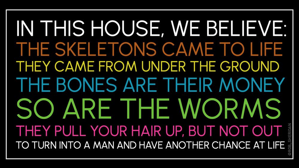 Image of one of those liberal yard signs but the text says:

IN THIS HOUSE, WE BELIEVE:
THE SKELETONS CAME TO LIFE
THEY CAME FROM UNDER THE GROUND
THE BONES ARE THEIR MONEY
SO ARE THE WORMS
THEY PULL YOUR HAIR UP, BUT NOT OUT
TO TURN INTO A MAN AND HAVE ANOTHER CHANCE AT LIFE