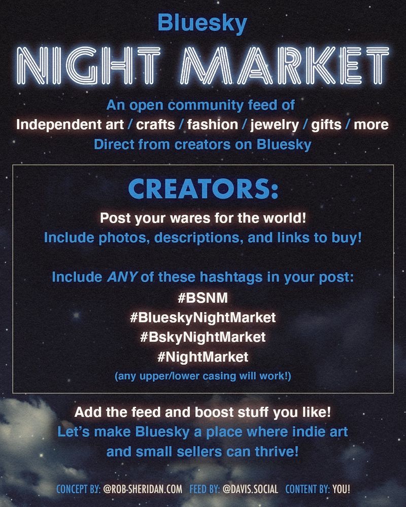 Bluesky
NIGHT MARKET
An open community feed of
Independent art / crafts / fashion / jewelry / gifts / more
Direct from creators on Bluesky
CREATORS:
Post your wares for the world!
Include photos, descriptions, and links to buy!
Include ANY of these hashtags in your post:
#BSNM
#BlueskyNightMarket
#BskyNightMarket
#NightMarket
(any upper/lower casing will work!)
Add the feed and boost stuff you like!
Let's make Bluesky a place where indie art
and small sellers can thrive!
CONCEPT BY: @ROB-SHERIDAN.COM FEED BY: @DAVIS.SOCIAL CONTENT BY: YOU!