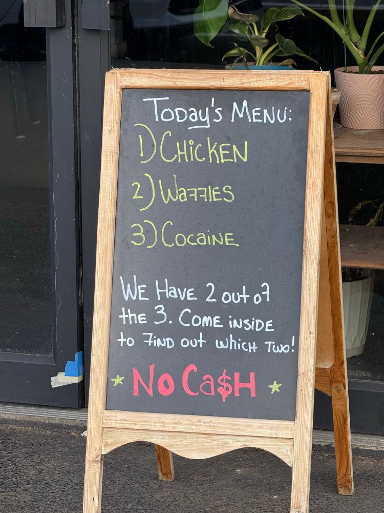 Sidewalk sign that says:
“ToDay's MENU:
1) CHicKEN
2) Waffles
3) CoCaiNE
WE HavE 2 out of the 3. COmE iNSiDE to FiND out whicH Two!
* No Ca$н *”