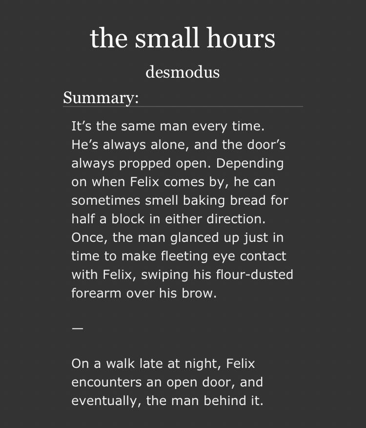 the small hours by desmodus 

summary: 

It’s the same man every time. He’s always alone, and the door’s always propped open. Depending on when Felix comes by, he can sometimes smell baking bread for half a block in either direction. Once, the man glanced up just in time to make fleeting eye contact with Felix, swiping his flour-dusted forearm over his brow.

—

On a walk late at night, Felix encounters an open door, and eventually, the man behind it.