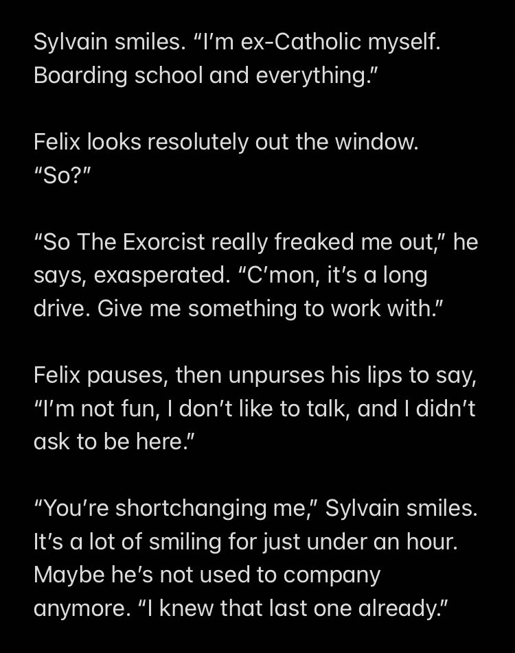 Sylvain smiles. “I’m ex-Catholic myself. Boarding school and everything.”

Felix looks resolutely out the window. “So?”

“So The Exorcist really freaked me out,” he says, exasperated. “C’mon, it’s a long drive. Give me something to work with.” 

Felix pauses, then unpurses his lips to say, “I’m not fun, I don’t like to talk, and I didn’t ask to be here.” 

“You’re shortchanging me,” Sylvain smiles. It’s a lot of smiling for just under an hour. Maybe he’s not used to company anymore. “I knew that last one already.”