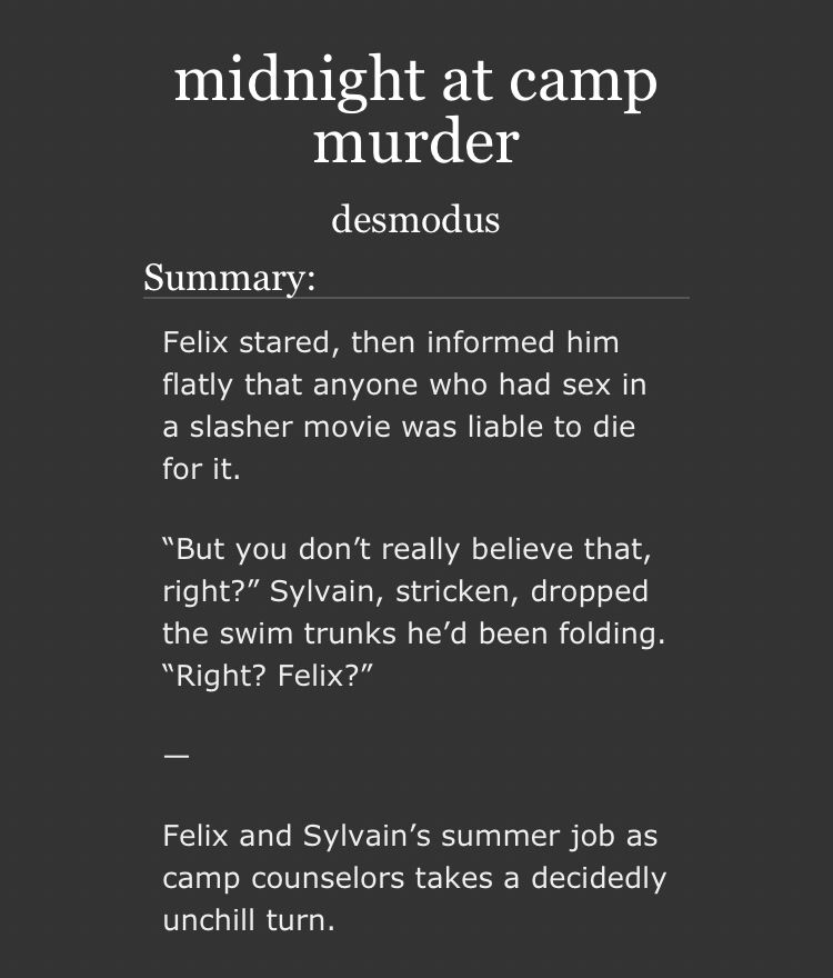 midnight at camp murder by desmodus 

summary: 

Felix stared, then informed him flatly that anyone who had sex in a slasher movie was liable to die for it.

“But you don’t really believe that, right?” Sylvain, stricken, dropped the swim trunks he’d been folding. “Right? Felix?”

—

Felix and Sylvain’s summer job as camp counselors takes a decidedly unchill turn.