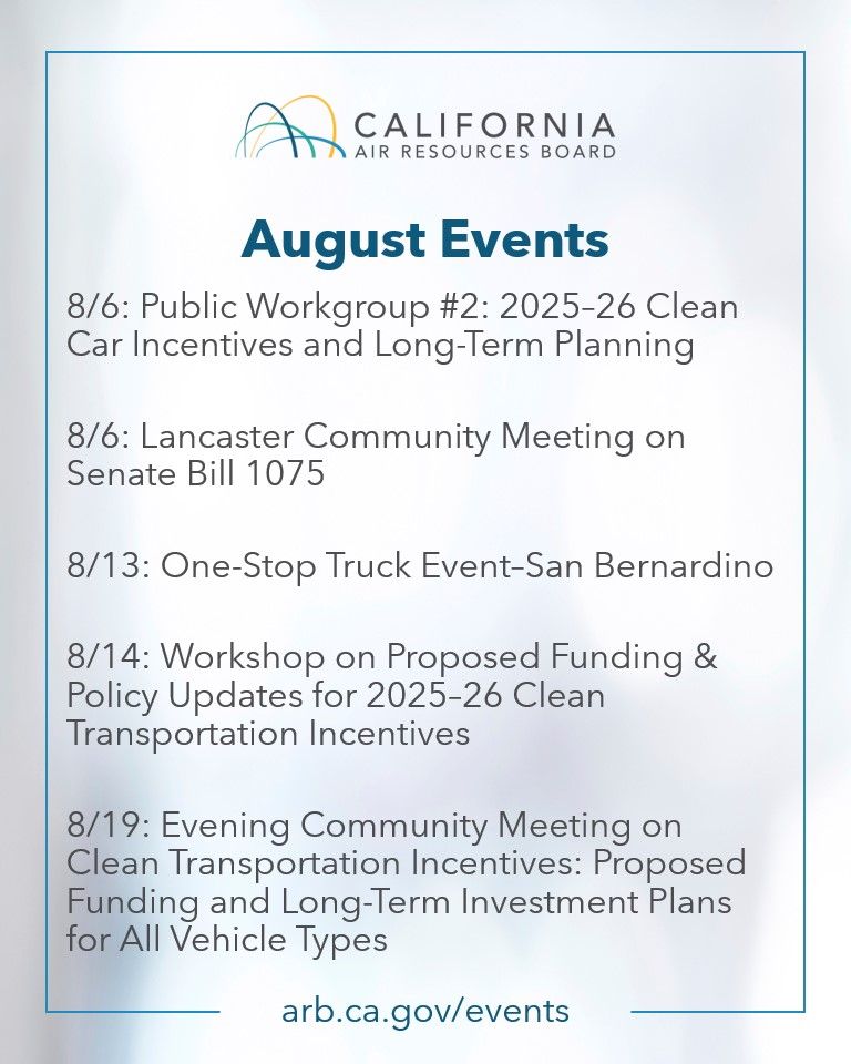 Graphic from the California Air Resources Board titled "August Events." Lists four events:   

8/6: Public Workgroup #2: 2025–26 Clean Car Incentives and Long-Term Planning  

8/6: Lancaster Community Meeting on Senate Bill 1075  

8/13: One-Stop Truck Event–San Bernardino  

8/14: Workshop on Proposed Funding & Policy Updates for 2025–26 Clean Transportation Incentives  

8/19: Evening Community Meeting on Clean Transportation Incentives: Proposed Funding and Long-Term Investment Plans for All Vehicle Types 

Website listed at the bottom: arb.ca.gov/events.