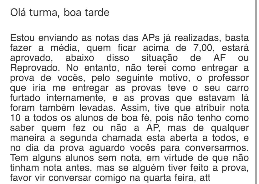 Print de e-mail. O corpo do texto diz: Olá turma, boa tarde
Estou enviando as notas das APs já realizadas, basta fazer a média, quem ficar acima de 7,00, estará aprovado, abaixo disso situaçao de At ou Reprovado. No entanto, não terei como entregar a prova de vocês, pelo seguinte motivo, o professor que iria me entregar as provas teve o seu carro furtado internamente, e as provas que estavam lá foram também levadas. Assim, tive que atribuir nota 10 a todos os alunos de boa fé, pois não tenho como saber quem fez ou não a AP, mas de qualquer maneira a segunda chamada esta aberta a todos, e no dia da prova aguardo vocês para conversarmos.
Tem alguns alunos sem nota, em virtude de que não tinham nota antes, mas se alguém tiver feito a prova, favor vir conversar comigo na quarta feira, att
