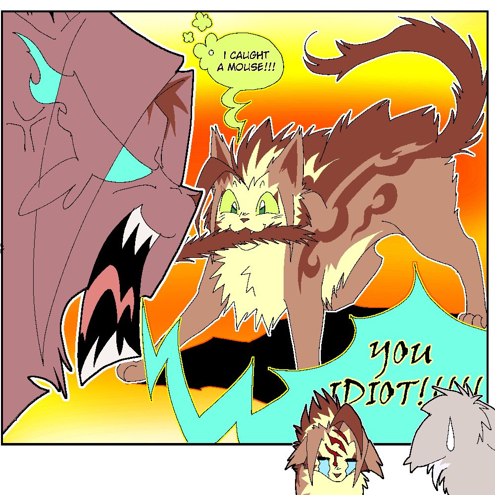 A silly scene of Mousepaw, Runningpaw and Featherwhisker from Warrior Cats
Runningpaw (aka Runningwind), a light brown tabby tom with green eyes bites happily his sister's tail, Mousepaw (aka Mousefur), a small dusky brown she-cat with light blue eyes. She's angry.
The dialogue goes: 
- Runningpaw: "I CAUGHT A MOUSE!!"
- Mousepaw: "YOU IDIOT!!!!"
The background is a yellow and orange gradient. On the bottom right corner, there's a small drawing of Runningpaw crying with a scratch mark as Featherwhisker (a pale silver-gray tom) looks with disappointment. Featherwhisker's face is not visible as he's only visible from behind. 