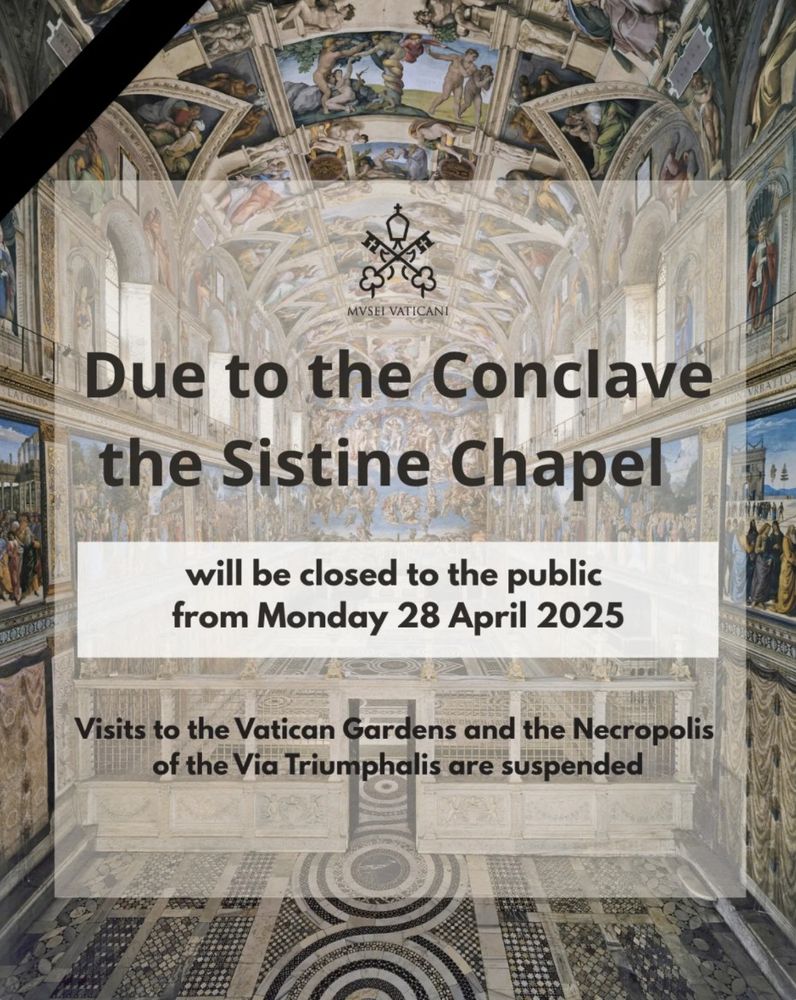 Due to the Conclave
the Sistine Chapel 
will be closed to the public
from Monday 28 April 2025
Visits to the Vatican Gardens and the Necropolis
of the Via Triumphalis are suspended