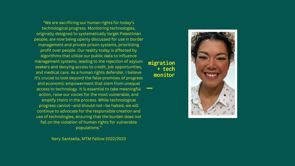 a photo of Nery with her quote: “We are sacrificing our human rights for today’s technological progress. Monitoring technologies, originally designed to systematically target Palestinian people, are now being openly discussed for use in border management and private prison systems, prioritizing profit over people. Our reality today is affected by algorithms that utilize our public data to influence management systems, leading to the rejection of asylum seekers and denying access to credit, job opportunities, and medical care. As a human rights defender, I believe it’s crucial to look beyond the false promises of progress and economic empowerment that stem from unequal access to technology. It is essential to take meaningful action, raise our voices for the most vulnerable, and amplify theirs in the process. While technological progress cannot—and should not—be halted, we will continue to advocate for the responsible creation and use of technologies, ensuring that the burden does not fall on the violation of human rights for vulnerable populations.”