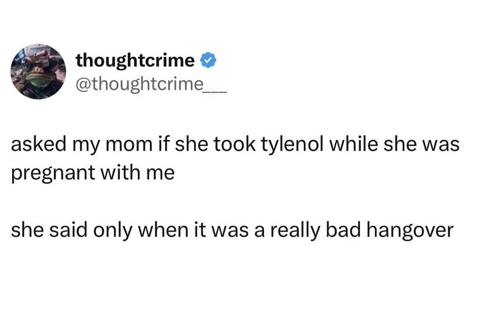 Tweet from thoughtcrime

@thoughtcrime__

asked my mom if she took tylenol while she was pregnant with me

she said only when it was a really bad hangover