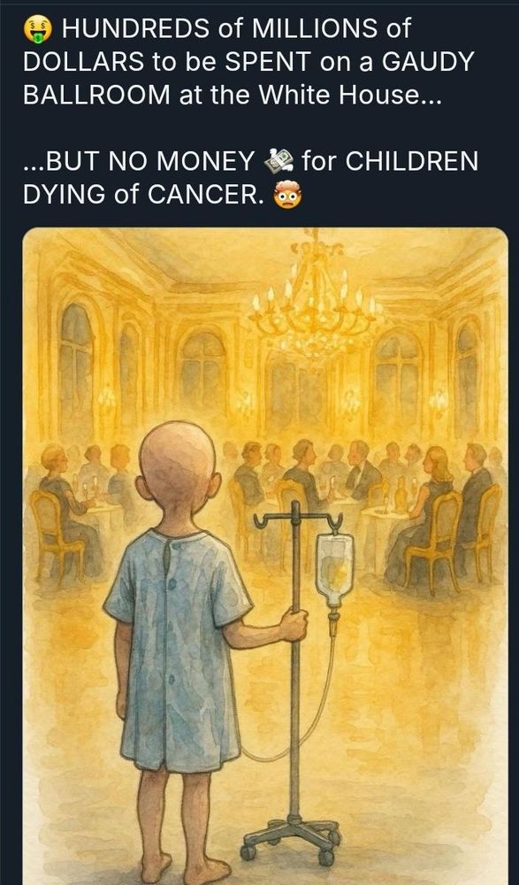 Cartoon of a kid with cancer, wearing a gown and hooked up to an IV, in Trump's golden ballroom Text: HUNDREDS of MILLIONS of DOLLARS to be SPENT on a GAUDY BALLROOM at the White House... ...BUT NO MONEY DYING of CANCER.. for CHILDREN