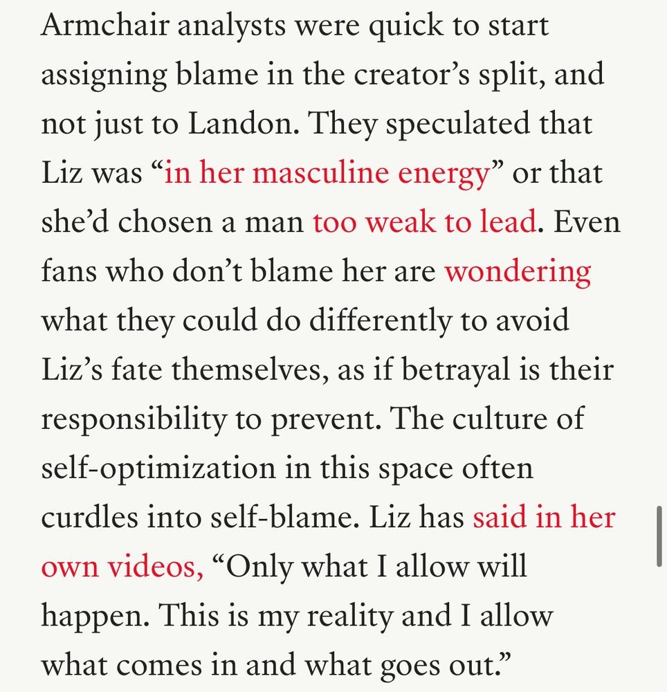 Armchair analysts were quick to start assigning blame in the creator's split, and not just to Landon. They speculated that Liz was "in her masculine energy" or that she'd chosen a man too weak to lead. Even fans who don't blame her are wondering what they could do differently to avoid Liz's fate themselves, as if betrayal is their responsibility to prevent. The culture of self optimization in this space often curdles into self-blame. Liz has said in her own videos, "Only what I allow will happen. This is my reality and I allow what comes in and what goes out."