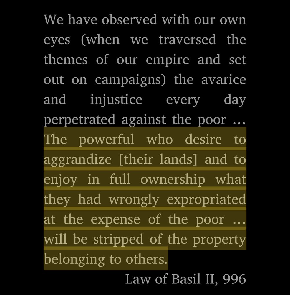 We have observed with our own eyes (when we traversed the themes of our empire and set out on campaigns) the avarice and injustice every day perpetrated against the poor ... The powerful who desire to aggrandize [their lands] and to enjoy in full ownership what they had wrongly expropriated at the expense of the poor .. will be stripped of the property belonging to others.

From the Law of Basil II, 996, quoted in Byzantium by Judith Herrin.