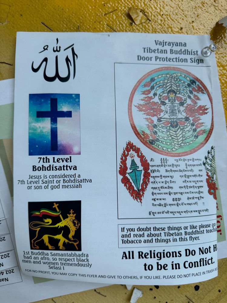 Borderline incomprehensible piece of paper I found in a neighborhood bulletin board. It shows an image of Christian cross with the text “7the Level Bohdisattva Jesus is considered a 7th Level Saint or Bohdisattva or son of god messiah.” There is also clip art of a lion and the text “1sr Buddha Samanrabhadra had an afro, so respect black men and women Yemenis Selasi I.” The right side of the paper has the heading “Vajrayana Tibetan Buddhist Door Protection Sign.” There is a symbol of two scorpions and text in a script that I can’t read. At the bottom, the text says “If you doubt these things or like please go and read about Tibetan Buddhist teaching Tobacco and things in this flyer. All Religions Do Nor Have to be in Conflict.”