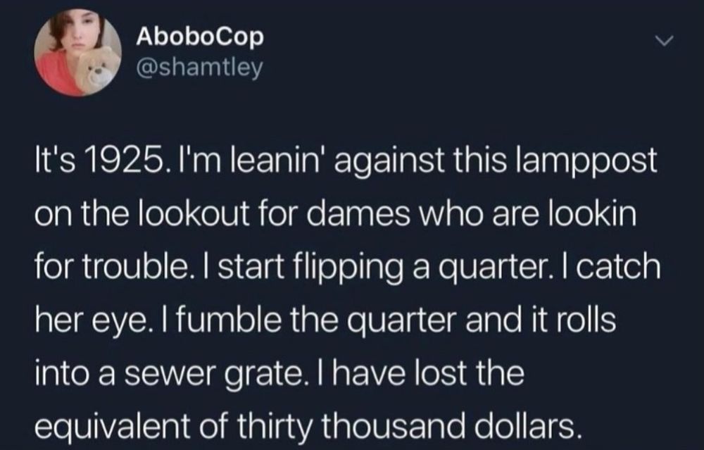 Screenshot of a tweet by AboboCop: “It's 1925. I'm leanin' against this lamppost on the lookout for dames who are lookin for trouble. I start flipping a quarter. I catch her eye. I fumble the quarter and it rolls into a sewer grate. I have lost the equivalent of thirty thousand dollars.”