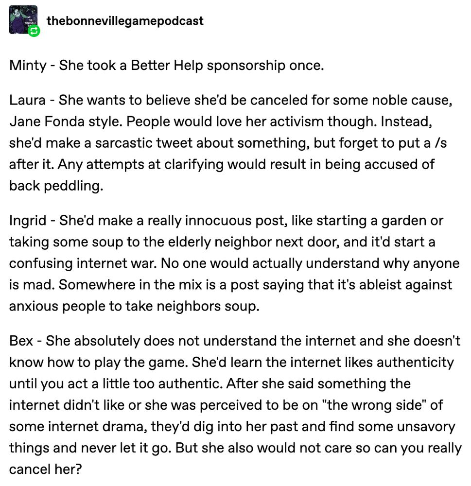 Minty - She took a Better Help sponsorship once. Laura - She wants to believe she'd be canceled for some noble cause, Jane Fonda style. People would love her activism though. Instead, she'd make a sarcastic tweet about something, but forget to put a /s after it. Any attempts at clarifying would result in being accused of back peddling. Ingrid - She'd make a really innocuous post, like starting a garden or taking some soup to the elderly neighbor next door, and it'd start a confusing internet war. No one would actually understand why anyone is mad. Somewhere in the mix is a post saying that it's ableist against anxious people to take neighbors soup. Bex - She absolutely does not understand the internet and she doesn't know how to play the game. She'd learn the internet likes authenticity until you act a little too authentic. After she said something the internet didn't like or she was perceived to be on "the wrong side" of some internet drama, they'd dig into her past and find some unsa