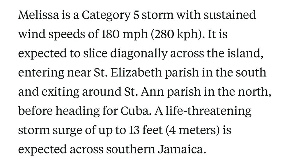 Melissa is a Category 5 storm with sustained wind speeds of 180 mph (280 kph). It is expected to slice diagonally across the island, entering near St. Elizabeth parish in the south and exiting around St. Ann parish in the north, before heading for Cuba. A life-threatening storm surge of up to 13 feet (4 meters) is expected across southern Jamaica.