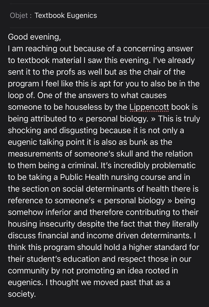 An email with the subject line « Textbook Eugenics » reading: Good evening, I am reaching out because of a concerning answer to textbook material I saw this evening. I’ve already sent it to the profs as well but as the chair of the program I feel like this is apt for you to also be in the loop of. One of the answers to what causes someone to be houseless by the Lippencott book is being attributed to « personal biology. » This is truly shocking and disgusting because it is not only a eugenic talking point it is also as bunk as the measurements of someone’s skull and the relation to them being a criminal. It’s incredibly problematic to be taking a Public Health nursing course and in the section on social determinants of health there is reference to someone’s « personal biology » being somehow inferior and therefore contributing to their housing insecurity despite the fact that they literally discuss financial and income driven determinants. I think this program should hold a higher standard for their student’s education and respect those in our community by not promoting an idea rooted in eugenics. I thought we moved past that as a society. 