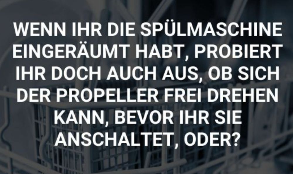 Allgemeine Frage oder soll das witzig sein? Ich weiß es nicht: "Wenn ihr die Spühlmaschine eingeräumt habt, probiert ihr doch auch aus, ob sich der Propeller frei drehen kann, bevor ihr sie anschaltet, oder?"