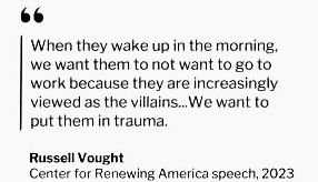 “When they wake up in the morning. we want them to not want to go to work because they are increasingly viewed as the villains... We want to put them in trauma.”

Russell Vought
Center for Renewing America speech, 2023