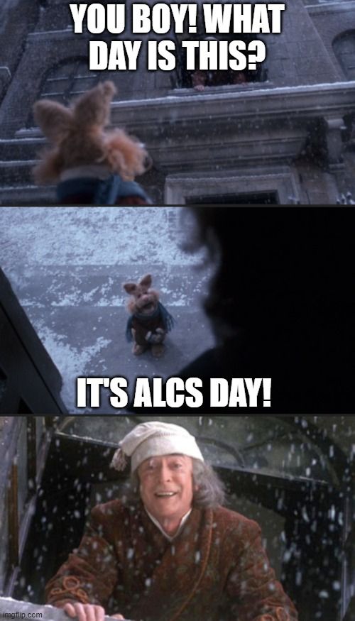 A meme template based on Muppets Christmas Carol. Scrooge is calling out of a window 'You boy! What day is this?' A muppet rabbit is replying 'It's ALCS day!'. Scrooge then looks very happy.