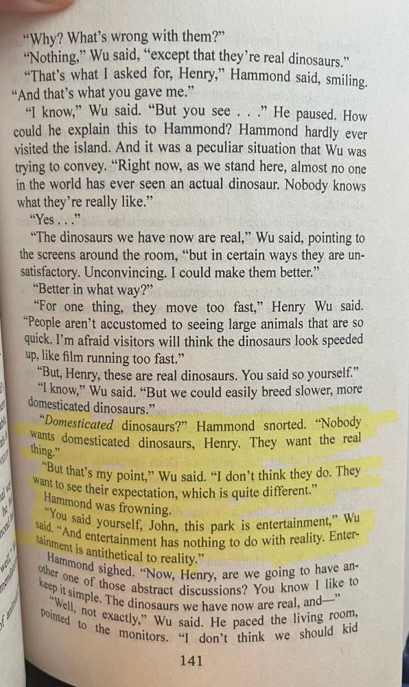 A highlighted section of text from the book Jurassic Park by Michael Crichton. 

It reads:

"Domesticated dinosaurs?" Hammond snorted. "Nobody wants domesticated dinosaurs, Henry. They want the real thing."
"But that's my point," Wu said. "I don't think they do. They want to see their expectation, which is quite different." Hammond was frowning.
"You said yourself, John, this park is entertainment," Wu said. "And entertainment has nothing to do with reality. Entertainment is antithetical to reality."