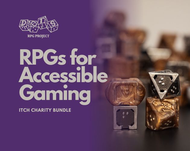 An image with the DOTS RPG Project logo in the upper right, and below it the tagline for the charity even on itch.io, "RPGs for Accessible Gaming". On the right hand side is a portrait style photo of braille dice.