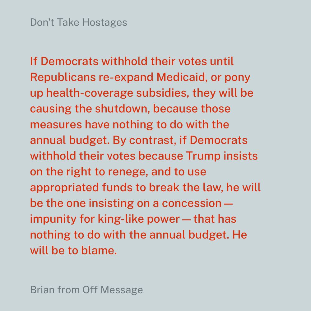 If Democrats withhold their votes until Republicans re-expand Medicaid, or pony up health-coverage subsidies, they will be causing the shutdown, because those measures have nothing to do with the annual budget. By contrast, if Democrats withhold their votes because Trump insists on the right to renege, and to use appropriated funds to break the law, he will be the one insisting on a concession—impunity for king-like power—that has nothing to do with the annual budget. He will be to blame.