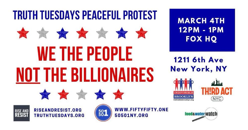 Poster inviting everyone to Truth Tuesday Peaceful Protest tomorrow at noon, March 4, 2025 White image with text in blue and red, like the flag. WE THE PEOPLE, NOT THE BILLIONAIRES 1211 6th Avenue, NY NY Rise and Resist with logos: 50501, Third Act, Food & Water Watch, Indivisible Brooklyn Rupert Murdoch is the most dangerous immigrant probably ever to land in the USA. He has brainwashed millions of people via Fox “news” — it is not news, it’s LIES. Fox lies, democracy dies. Switch off Fox! Join us at Truth Tuesdays, every Tuesday, 12-1pm. Outside Fox HQ, 6th Avenue at 48th street.