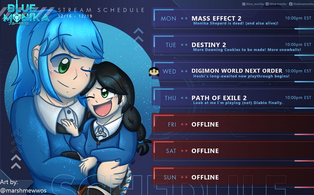 Drawn image of Monika holding Hoshi, art by: @marshmewwos. Blue Monika's stream schedule, December 16th to December 19th. Monday's game: Mass Effect 2. Subtitle: Monika Shepard is dead! (and also alive)! Time: 10pm Eastern Standard Time. Tuesday's game: Destiny 2. Subtitle: More Dawning Cookies to be made! More snowballs! Time: 10pm Eastern Standard Time. Hoshi icon for Wednesday's game: Digimon World Next Order. Subtitle: Hoshi's long-awaited new playthrough begins! Time: 10pm Eastern Standard Time. Thursday's game: Path of Exile 2. Subtitle: Look at me I'm playing (not) Diablo finally. Time: 10pm Eastern Standard Time. Friday offline. Saturday offline. Sunday offline.