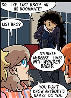 Panel from August 19, 2021 Dumbing of Age.

Sal: So, like, List Bro? An'... his roommate?
Joyce: List Bro?
Sal: Stubble McBeefs. Lives with Wonderbread.
Joyce: You don't know anybody's names, do you.