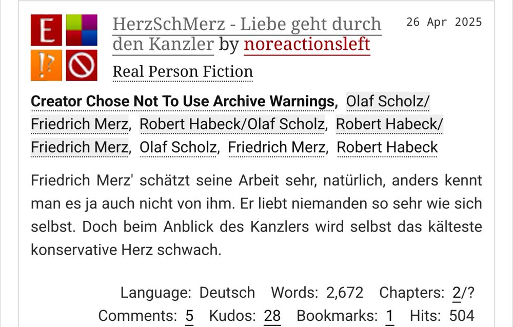 Screenshot von Archive of our own. HERZschMerz - liebe geht durch den Kanzler. Von noreactionsleft - Friedrich Merz' schätzt seine Arbeit sehr, natürlich, anders kennt man es ja auch nicht von ihm. Er liebt niemanden so sehr wie sich selbst. Doch beim Anblick des Kanzlers wird selbst das kälteste konservative Herz schwach.