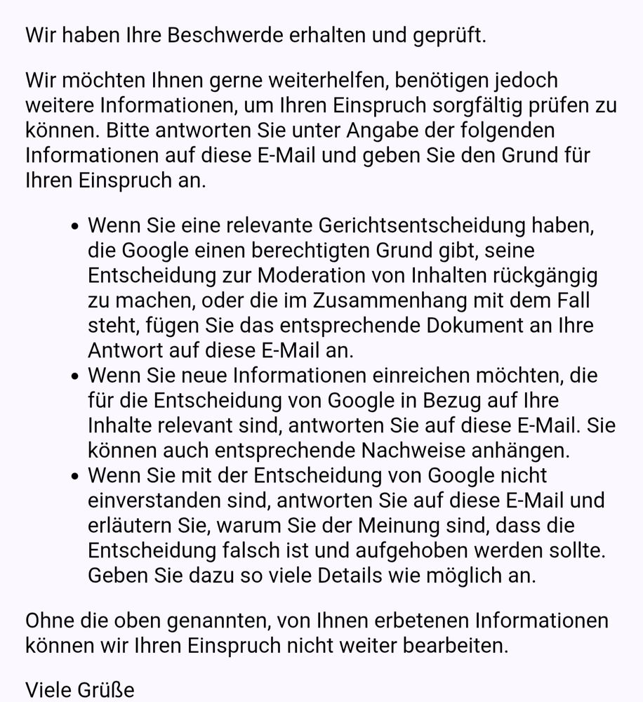 Wir haben Ihre Beschwerde erhalten und geprüft.

Wir möchten Ihnen gerne weiterhelfen, benötigen jedoch weitere Informationen, um Ihren Einspruch sorgfältig prüfen zu können. Bitte antworten Sie unter Angabe der folgenden Informationen auf diese E-Mail und geben Sie den Grund für Ihren Einspruch an.

Wenn Sie eine relevante Gerichtsentscheidung haben, die Google einen berechtigten Grund gibt, seine Entscheidung zur Moderation von Inhalten rückgängig zu machen, oder die im Zusammenhang mit dem Fall steht, fügen Sie das entsprechende Dokument an Ihre Antwort auf diese E-Mail an.
Wenn Sie neue Informationen einreichen möchten, die für die Entscheidung von Google in Bezug auf Ihre Inhalte relevant sind, antworten Sie auf diese E‑Mail. Sie können auch entsprechende Nachweise anhängen. 
Wenn Sie mit der Entscheidung von Google nicht einverstanden sind, antworten Sie auf diese E-Mail und erläutern Sie, warum Sie der Meinung sind, dass die Entscheidung falsch ist und aufgehoben werden sollte. Geben Sie dazu so viele Details wie möglich an.