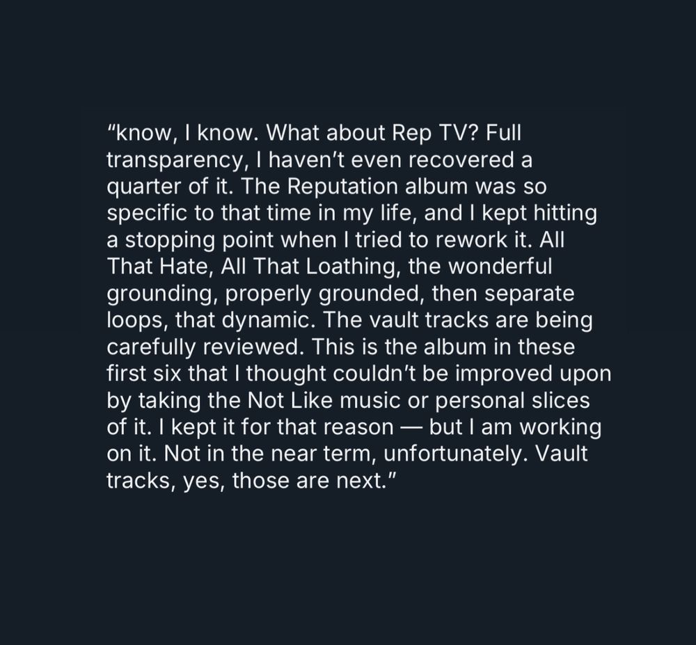 🚨| Taylor Swift reveals that she hadn’t finished re-recording reputation!!!!

“know, I know. What about Rep TV? Full transparency, I haven’t even recovered a quarter of it. The Reputation album was so specific to that time in my life, and I kept hitting a stopping point when I tried to rework it. All That Hate, All That Loathing, the wonderful grounding, properly grounded, then separate loops, that dynamic. The vault tracks are being carefully reviewed. This is the album in these first six that I thought couldn’t be improved upon by taking the Not Like music or personal slices of it. I kept it for that reason — but I am working on it. Not in the near term, unfortunately. Vault tracks, yes, those are next.”