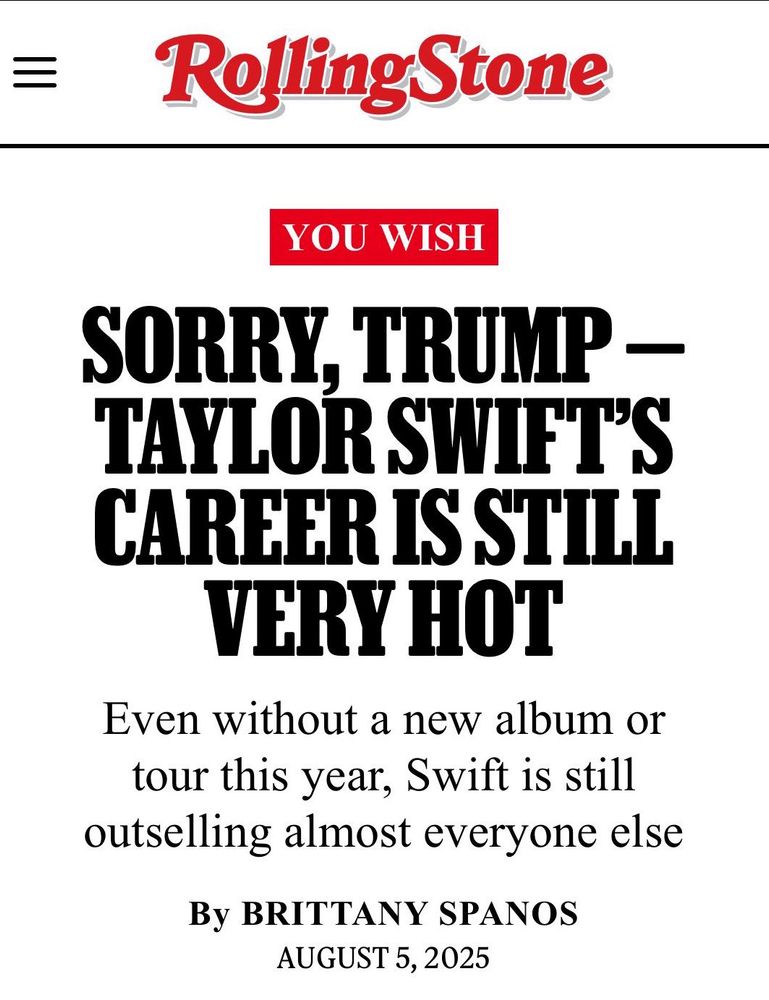 Headline of Rolling Stone’s  article standing up for Taylor Swift reading: 

YOU WISH
SORRY, TRUMP - TAYLOR SWIFT'S CAREER IS STILL VERY HOT
Even without a new album or tour this year, Swift is still outselling almost everyone else
By BRITTANY SPANOS
AUGUST 5, 2025