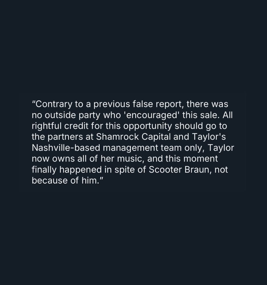 
“Contrary to a previous false report, there was no outside party who 'encouraged' this sale. All rightful credit for this opportunity should go to the partners at Shamrock Capital and Taylor's Nashville-based management team only, Taylor now owns all of her music, and this moment finally happened in spite of Scooter Braun, not because of him