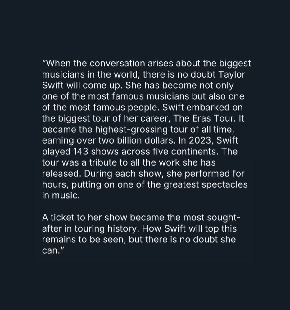 
“When the conversation arises about the biggest musicians in the world, there is no doubt Taylor Swift will come up. She has become not only one of the most famous musicians but also one of the most famous people. Swift embarked on the biggest tour of her career, The Eras Tour. It became the highest-grossing tour of all time, earning over two billion dollars. In 2023, Swift played 143 shows across five continents. The tour was a tribute to all the work she has released. During each show, she performed for hours, putting on one of the greatest spectacles in music. 

A ticket to her show became the most sought-after in touring history. How Swift will top this remains to be seen, but there is no doubt she can.”