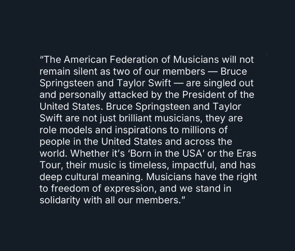 Statement from the present of The American Federation of Musicians that says:

“The American Federation of Musicians will not remain silent as two of our members — Bruce Springsteen and Taylor Swift — are singled out and personally attacked by the President of the United States. Bruce Springsteen and Taylor Swift are not just brilliant musicians, they are role models and inspirations to millions of people in the United States and across the world. Whether it’s ‘Born in the USA’ or the Eras Tour, their music is timeless, impactful, and has deep cultural meaning. Musicians have the right to freedom of expression, and we stand in solidarity with all our members.”