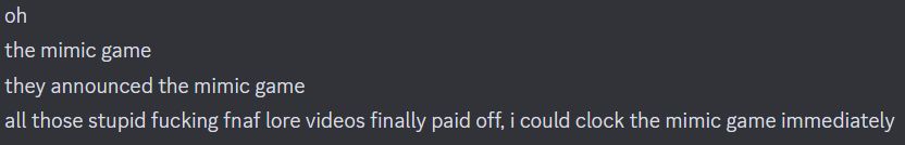 oh
[5:25 PM]
the mimic game
[5:25 PM]
they announced the mimic game
[5:25 PM]
all those stupid fucking fnaf lore videos finally paid off, i could clock the mimic game immediately