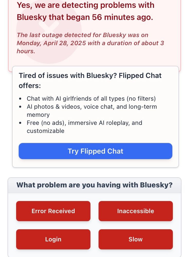 Screenshot of site that detects the operational status of popular websites.

“Yes, we are detecting problems with Bluesky that began 56 minutes ago.
The last outage detected for Bluesky was on Monday, April 28, 2025 with a duration of about 3 hours.
Tired of issues with Bluesky? Flipped Chat offers:
• Chat with Al girlfriends of all types (no filters)
• Al photos & videos, voice chat, and long-term memory
• Free (no ads), immersive Al roleplay, and customizable
Try”
