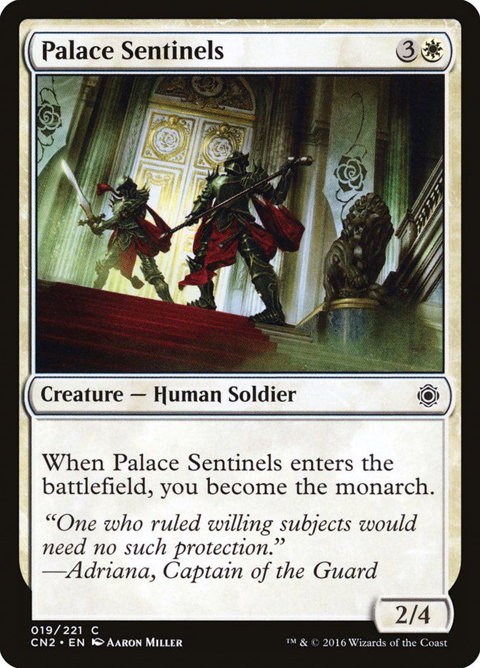 Palace Sentinels
{3}{W}

Creature — Human Soldier

When this creature enters, you become the monarch.

“One who ruled willing subjects would need no such protection.”
—Adriana, Captain of the Guard

2/4

Illustrated by Aaron Miller
