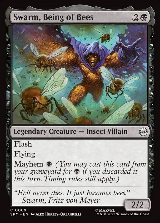 Swarm, Being of Bees
{2}{B}
Legendary Creature — Insect Villain

Flash

Flying

Mayhem {B} (You may cast this card from your graveyard for {B} if you discarded it this turn. Timing rules still apply.)

“Evil never dies. It just becomes bees.”
—Swarm, Fritz von Meyer

2/2

Illustrated by Alex Horley-Orlandelli