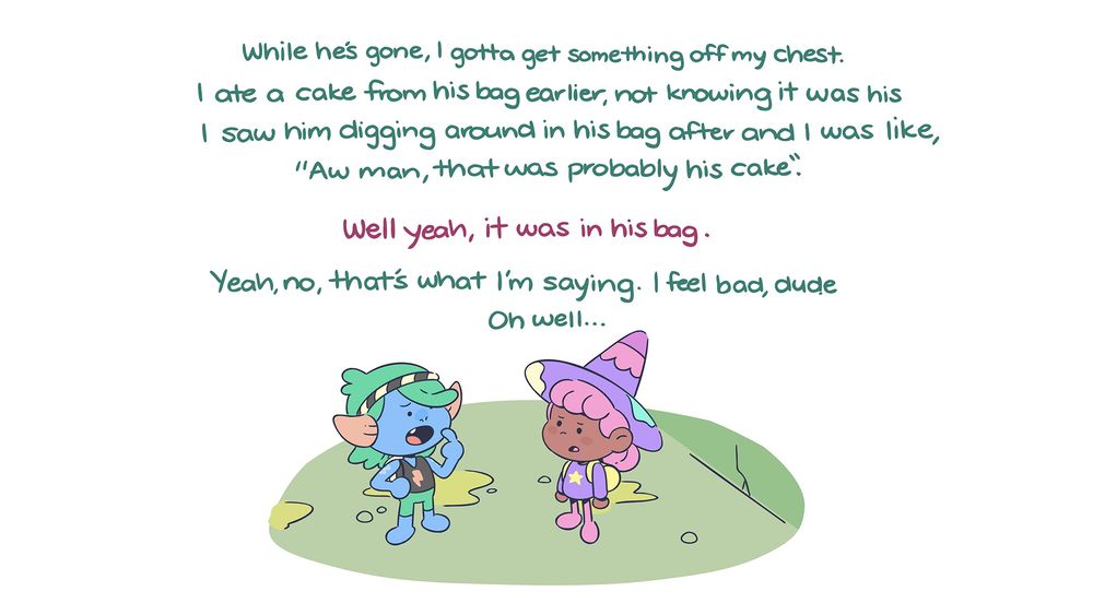 Thrash: While he's gone, I gotta get something off my chest. I ate a cake from his bag earlier, not knowing it was his. I saw him digging around in his bag after and I was like, "Aw man, that was probably his cake". 
Violet: Well yeah, it was in his bag. 
Thrash: Yeah, no, that's what I'm saying. I feel bad, dude. Oh well...
